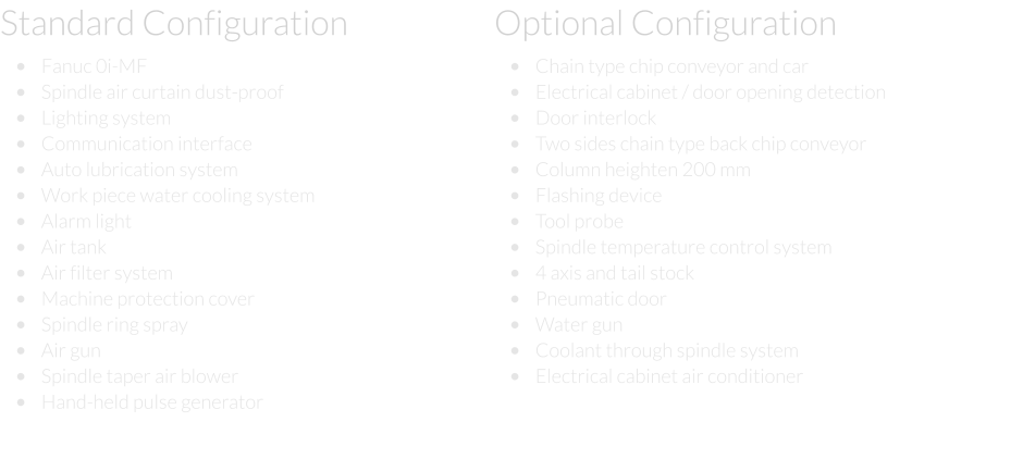 Standard Configuration  •	Fanuc 0i-MF •	Spindle air curtain dust-proof •	Lighting system  •	Communication interface  •	Auto lubrication system  •	Work piece water cooling system  •	Alarm light  •	Air tank  •	Air filter system  •	Machine protection cover  •	Spindle ring spray  •	Air gun  •	Spindle taper air blower  •	Hand-held pulse generator Optional Configuration  •	Chain type chip conveyor and car  •	Electrical cabinet / door opening detection  •	Door interlock  •	Two sides chain type back chip conveyor  •	Column heighten 200 mm  •	Flashing device  •	Tool probe  •	Spindle temperature control system  •	4 axis and tail stock  •	Pneumatic door  •	Water gun  •	Coolant through spindle system  •	Electrical cabinet air conditioner